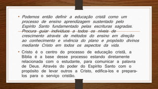 • Podemos então definir a educação cristã como um
processo de ensino aprendizagem sustentado pelo
Espírito Santo fundamentado pelas escrituras sagradas.
Procura guiar indivíduos a todos os níveis de
crescimento através de métodos do ensino em direção
ao conhecimento e vivência do plano e propósito divinos
mediante Cristo em todos os aspectos da vida.
• Cristo é o centro do processo de educação cristã, a
Bíblia é a base desse processo estando diretamente
relacionada com o estudante, para comunicar a palavra
de Deus. Através do poder do Espírito Santo com o
propósito de levar outros a Cristo, edifica-los e prepara-
los para o serviço cristão.
 