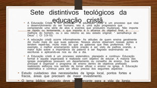 Sete distintivos teológicos da
educação cristã.• A Educação Cristã é um processo- A educação cristã é um processo que visa
o desenvolvimento do ser humano, isto é, uma ação progressiva que
compreende uma série de atos e eventos que produzem mudanças. Não importa
se rápido ou lentamente, o que importa é o alcance do objetivo final, a
melhora do homem, ou o seu retorno ao seu estado original; “ semelhança de
Deus” ( Cl 3.9-10)
• A educação cristã ocorre informalmente- As atitudes de quem ensina geralmente
diz muito mais do que suas palavras. Nossos alunos observam nossas ações e
tendem repeti-las, muito mais do que as palavras que lhes proferimos. Por
exemplo, o melhor ensinamento sobre oração é ser visto de joelhos orando, a
maior lição sobre a importância da palavra é ser flagrado examinando as
escrituras e aplicando-as nos eu dia a dia.
• A Educação cristã é um processo sistemático, planejado e contínuo- Educação
formal é aquela organizada e realizada com objetivo de educar. A maioria das
igrejas evangélicas possuem um departamento ou conselho de ensino. Sua tarefa
principal é organizar o programa de ensino dentro de objetivos prefixado
realizando esforços nos sentido de tornar eficaz o ensino na igreja. A Educação
sistemática e contínua para ser eficaz precisa dos seguintes aspectos:
• Estudo cuidadoso das necessidades da Igreja local, pontos fortes e
fracos, áreas que precisam de maior investimento.
• O tema bíblico estudado deve ser relevante para a vida da Igreja.
 