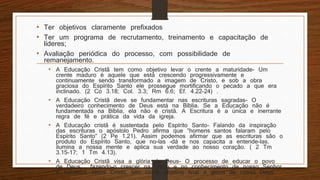 • Ter objetivos claramente prefixados
• Ter um programa de recrutamento, treinamento e capacitação de
líderes;
• Avaliação periódica do processo, com possibilidade de
remanejamento.
• A Educação Cristã tem como objetivo levar o crente a maturidade- Um
crente maduro é aquele que está crescendo progressivamente e
continuamente sendo transformado a imagem de Cristo, e sob a obra
graciosa do Espírito Santo ele prossegue mortificando o pecado a que era
inclinado. (2 Co 3.18; Col. 3.3; Rm 6.6; Ef. 4.22-24) .
• A Educação Cristã deve se fundamentar nas escrituras sagradas- O
verdadeiro conhecimento de Deus está na Bíblia. Se a Educação não é
fundamentada na Bíblia, ela não é cristã. A Escritura é a única e inerrante
regra de fé e prática da vida da igreja.
• A Educação cristã é sustentada pelo Espírito Santo- Falando da inspiração
das escrituras o apóstolo Pedro afirma que “homens santos falaram pelo
Espírito Santo” (2 Pe 1.21). Assim podemos afirmar que as escrituras são o
produto do Espírito Santo, que no-las –dá e nos capacita a entende-las,
ilumina a nossa mente e aplica sua verdade ao nosso coração. ( 2 Tm
3.15-17; 1 Tm 4.13).
• A Educação Cristã visa a glória de Deus- O processo de educar o povo
de Deus , fazendo-o crescer na graça e no conhecimento de nosso Senhor
e Salvador Jesus Cristo, tem como objetivo final a glória de nosso Deus.
 