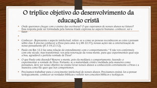 O tríplice objetivo do desenvolvimento da
educação cristã
• Onde queremos chegar com o ensino das escrituras? O que esperamos de nossos alunos no futuro?
Essa resposta pode ser formulada pela famosa tríade expressa no aspecto humano: conhecer, ser e
fazer.
•
• Conhecer- Representa o aspecto intelectual, refere-se a como as pessoas reconhecem as coiss e pensam
sobre elas. É preciso conhecer a Deus para amá-lo ( Mt 22.37); nossas ações são a exteriorização de
nosso pensamento (Fl 3.19; Cl 3.2).
• Paulo em Rm 12.2 faz uma relação do entendimento com o comportamento: “ E não vos conformeis
com este século, mas transformai-vos pela renovação da vossa mente, para que experimenteis qual seja
a boa, agradável e perfeita vontade de Deus”.
• O que Paulo está dizendo? Renove a mente, pois ela moldará o comportamento, fazendo-o
experimentar a vontade de Deus. Portanto, se a maturidade cristã é moldada pela maneira como
pensamos, deve ser nosso objetivo no ensino levar nossos alunos a conhecerem corretamente a Deus e a
maneira como Ele quer que nos comportemos.
• Precisamos trabalhar para o crescimento intelectual de nossos alunos. Precisamos ensiná-los a pensar
teologicamente, conhecer as verdades bíblicas e refletir nos conceitos bíblicos e teológicos.
 