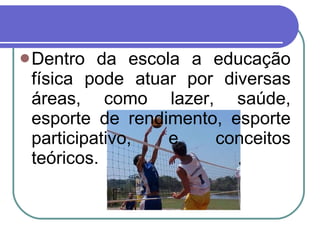 Dentro da escola a educação física pode atuar por diversas áreas, como lazer, saúde, esporte de rendimento, esporte participativo, e conceitos teóricos.