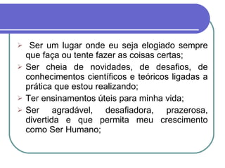 Ser um lugar onde eu seja elogiado sempre que faça ou tente fazer as coisas certas; Ser cheia de novidades, de desafios, de conhecimentos científicos e teóricos ligadas a prática que estou realizando; Ter ensinamentos úteis para minha vida; Ser agradável, desafiadora, prazerosa, divertida e que permita meu crescimento como Ser Humano;