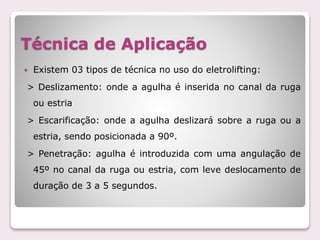 Técnica de Aplicação
 Existem 03 tipos de técnica no uso do eletrolifting:
> Deslizamento: onde a agulha é inserida no canal da ruga
ou estria
> Escarificação: onde a agulha deslizará sobre a ruga ou a
estria, sendo posicionada a 90º.
> Penetração: agulha é introduzida com uma angulação de
45º no canal da ruga ou estria, com leve deslocamento de
duração de 3 a 5 segundos.
 