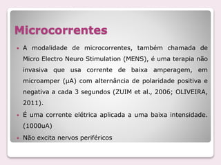 Microcorrentes
 A modalidade de microcorrentes, também chamada de
Micro Electro Neuro Stimulation (MENS), é uma terapia não
invasiva que usa corrente de baixa amperagem, em
microamper (μA) com alternância de polaridade positiva e
negativa a cada 3 segundos (ZUIM et al., 2006; OLIVEIRA,
2011).
 É uma corrente elétrica aplicada a uma baixa intensidade.
(1000uA)
 Não excita nervos periféricos
 