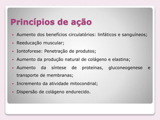 Princípios de ação
 Aumento dos benefícios circulatórios: linfáticos e sanguíneos;
 Reeducação muscular;
 Iontoforese: Penetração de produtos;
 Aumento da produção natural de colágeno e elastina;
 Aumento da síntese de proteínas, gluconeogenese e
transporte de membranas;
 Incremento da atividade mitocondrial;
 Dispersão de colágeno endurecido.
 