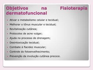 Objetivos na Fisioterapia
dermatofuncional
 Ativar o metabolismo celular e tecidual;
 Melhorar o tônus muscular e tecidual;
 Revitalização cutânea;
 Protocolos de acne vulgar;
 Ajuda no processo de drenagem;
 Desintoxicação tecidual;
 Combate à flacidez muscular;
 Controle do fotoenvelhecimento;
 Prevenção da involução cutânea precoce.
 