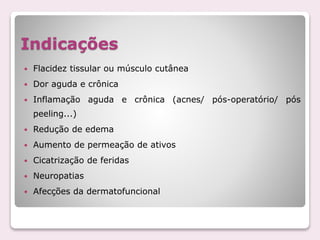 Indicações
 Flacidez tissular ou músculo cutânea
 Dor aguda e crônica
 Inflamação aguda e crônica (acnes/ pós-operatório/ pós
peeling...)
 Redução de edema
 Aumento de permeação de ativos
 Cicatrização de feridas
 Neuropatias
 Afecções da dermatofuncional
 