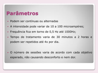 Parâmetros
 Podem ser contínuas ou alternadas
 A intensidade pode variar de 10 a 100 microampéres;
 Frequência fica em torno de 0,5 Hz até 1000Hz;
 Tempo de tratamento varia de 30 minutos a 2 horas e
podem ser repetidos até 4x por dia.
 O número de sessões varia de acordo com cada objetivo
esperado, não causando desconforto e nem dor.
 