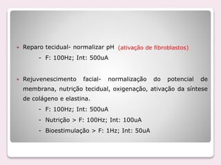  Reparo tecidual- normalizar pH
- F: 100Hz; Int: 500uA
 Rejuvenescimento facial- normalização do potencial de
membrana, nutrição tecidual, oxigenação, ativação da síntese
de colágeno e elastina.
- F: 100Hz; Int: 500uA
- Nutrição > F: 100Hz; Int: 100uA
- Bioestimulação > F: 1Hz; Int: 50uA
(ativação de fibroblastos)
 