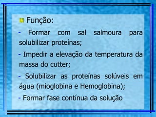 Função: Formar com sal salmoura para solubilizar proteínas; Impedir a elevação da temperatura da massa do cutter; Solubilizar as proteínas solúveis em água (mioglobina e Hemoglobina); Formar fase contínua da solução 