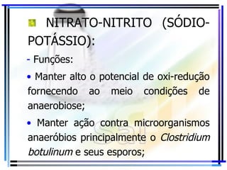 NITRATO-NITRITO (SÓDIO-POTÁSSIO): Funções: Manter alto o potencial de oxi-redução fornecendo ao meio condições de anaerobiose; Manter ação contra microorganismos anaeróbios principalmente o  Clostridium botulinum  e seus esporos; 