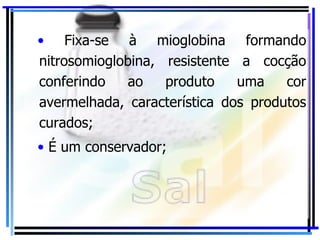 Fixa-se à mioglobina formando nitrosomioglobina, resistente a cocção conferindo ao produto uma cor avermelhada, característica dos produtos curados; É um conservador; 