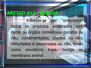 ARTIGO 412 - RISPOA Entende-se por “embutidos” todos os produtos elaborados com carne ou órgãos comestíveis curados ou não, condimentados, cozidos ou não, defumados e dessecados ou não, tendo como envoltório tripa, bexiga ou membrana animal . 