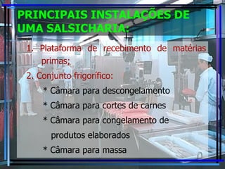PRINCIPAIS INSTALAÇÕES DE UMA SALSICHARIA: 1. Plataforma de recebimento de matérias primas; 2. Conjunto frigorífico: * Câmara para descongelamento * Câmara para cortes de carnes * Câmara para congelamento de produtos elaborados * Câmara para massa 