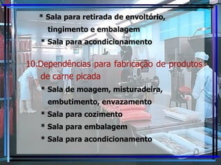 * Sala para retirada de envoltório, tingimento e embalagem * Sala para acondicionamento 10.Dependências para fabricação de produtos de carne picada * Sala de moagem, misturadeira, embutimento, envazamento * Sala para cozimento * Sala para embalagem * Sala para acondicionamento 