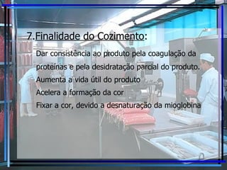 7. Finalidade do Cozimento :   Dar consistência ao produto pela coagulação da proteínas e pela desidratação parcial do produto. Aumenta a vida útil do produto Acelera a formação da cor Fixar a cor, devido a desnaturação da mioglobina 