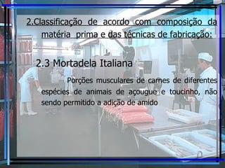2.Classificação de acordo com composição da matéria  prima e das técnicas de fabricação:   2.3 Mortadela Italiana   Porções musculares de carnes de diferentes espécies de animais de açougue e toucinho, não sendo permitido a adição de amido 