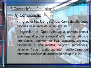 3.Composição e Requisitos:   A) Composição - Ingredientes Obrigatórios:  Carne de diferentes espécies de animais de açougue e sal. - Ingredientes Opcionais:  Água, gordura animal e/ou vegetal, proteína vegetal e/ou animal, aditivos intencionais, agentes de liga, açucares, aromas, especiarias e condimentos, vegetais (amêndoas, pistache, frutas, azeitonas, etc), queijo.Carne de diferentes espécies de animais de açougue e sal. 