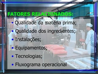 FATORES RELACIONADOS: Qualidade da matéria prima; Qualidade dos ingredientes; Instalações; Equipamentos; Tecnologias; Fluxograma operacional 