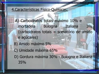4.Características Físico-Químicas:   A) Carboidratos totais máximo 10% e  mortadela Bologna Italiana 3% (carboidratos totais = somatório de amido e açúcares) B) Amido máximo 5% C) Umidade máxima 65% D) Gordura máxima 30% - Bologna e Italiana 35% 