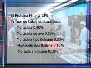 E) Proteína Mínima 12% F) Teor de Cálcio em base seca: Mortadela 0,90% Mortadela de ave 0,60%  Mortadela tipo Bologna 0,30% Mortadela tipo Italiana 0,10%   Mortadela Bologna 0,10% 