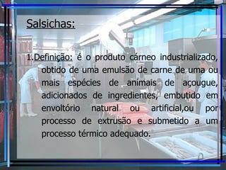 Salsichas: 1. Definição:  é o produto cárneo industrializado, obtido de uma emulsão de carne de uma ou mais espécies de animais de açougue, adicionados de ingredientes, embutido em envoltório natural ou artificial,ou por processo de extrusão e submetido a um processo térmico adequado. 