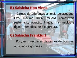B) Salsicha tipo Viena   Carnes de diferentes animais de açougue, CMS máximo 40%, miúdos comestíveis (estômago, coração, língua, rins, miolos e fígado), tendões, pele e gordura. C) Salsicha Frankfurt   Porções musculares de carnes de bovinos  ou suínos e gorduras.  