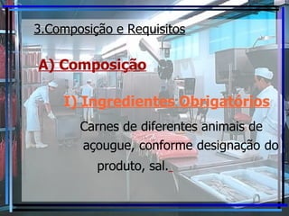 3.Composição e Requisitos A) Composição I ) Ingredientes Obrigatórios   Carnes de diferentes animais de  açougue, conforme designação do  produto, sal.   