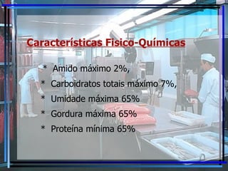 Características Fisico-Químicas *  Amido máximo 2%, *  Carboidratos totais máximo 7%, *  Umidade máxima 65% *  Gordura máxima 65% *  Proteína mínima 65% 