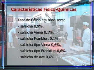 Características Fisico-Químicas Teor de Cálcio em base seca:  - salsicha 0,9%,  - salsicha Viena 0,1%, - salsicha Frankfurt 0,1%, - salsicha tipo Viena 0,6%, - salsicha tipo Frankfurt 0,6%, - salsicha de ave 0,6%, 