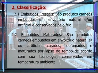 2. Classificação:   2.1  Embutidos Frescais :  São produtos cárneos embutidos em envoltório natural e/ou artificial e conservados pelo frio 2.2  Embutidos Maturados :  São produtos cárneos embutidos em envoltório natural e/ou artificial, curados, defumados e maturados por lapso de tempo de acordo com sua tecnologia, conservados em temperatura ambiente 