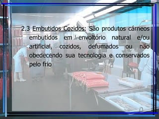 2.3  Embutidos Cozidos :  São produtos cárneos embutidos em envoltório natural e/ou artificial, cozidos, defumados ou não obedecendo sua tecnologia e conservados pelo frio 