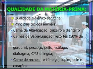 QUALIDADE DA MATÉRIA-PRIMA: Qualidade higiênico-sanitária; Principais tecidos animais: Carne de Alta-ligação : trazeiro e dianteiro Carnes de Baixa-Ligação : recortes (50% de  gordura), pescoço, peito, esôfago,  diafragma, CMS e língua; Carne de recheio : estômago, cupim, pele e coração; 