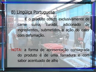 B) Lingüiça Portuguesa É o produto obtido exclusivamente de carne suína, curado, adicionado de ingredientes, submetidos a ação do calor com defumação. NOTA:  a forma de apresentação consagrada do produto é de uma ferradura e com sabor acentuado de alho 