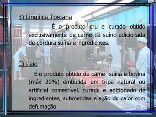 B) Lingüiça Toscana É o produto cru e curado obtido exclusivamente de carne de suíno adicionada de gordura suína e ingredientes. C) Paio É o produto obtido de carne  suína e bovina (máx 20%) embutida em tripa natural ou artificial comestível, curado e adicionado de ingredientes, submetidas a ação do calor com defumação 