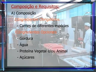 Composição e Requisitos:   A) Composição I)Ingredientes Obrigatórios - Carnes de diferentes espécies II)Ingredientes Opcionais - Gordura - Água - Proteína Vegetal e/ou Animal - Açúcares   