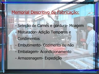 Memorial Descritivo de Fabricação:   - Seleção de Carnes e gordura- Moagem - Misturador- Adição Temperos e Condimentos - Embutimento- Cozimento ou não - Embalagem- Acondicionamento - Armazenagem- Expedição  