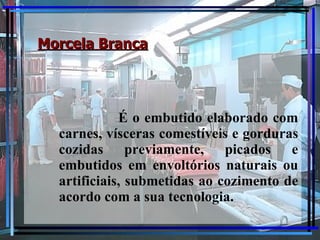 Morcela Branca É o embutido elaborado com carnes, vísceras comestíveis e gorduras cozidas previamente, picados e embutidos em envoltórios naturais ou artificiais, submetidas ao cozimento de acordo com a sua tecnologia. 
