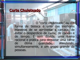 Corte Chuleteado O “corte chuleteado” ou em forma de bisteca é uma das melhores maneiras de se aproveitar a carcaça, de evitar o desperdício de carne, de carvão e de tempo. É sem dúvida, uma forma racional e prática para degustar uma carne de ótima qualidade, atendendo, simultaneamente, a um grupo grande de pessoas. 