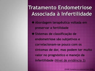 Abordagem terapêutica voltada em
preservar a fertilidade
Sistemas de classificação de
endometriose são subjetivos e
correlacionam-se pouco com os
sintomas de dor, mas podem ter muito
valor no prognóstico e manejo da
infertilidade (Nível de evidência 3)
(ESHRE Guideline on endometriosis 2008)
 