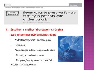 1. Escolher a melhor abordagem cirúrgica
para endometriose/endometrioma
 Videolaparoscopia: padrão-ouro
 Técnicas:
 Vaporização a laser cápsula do cisto
 Drenagem endometrioma
 Coagulação cápsula com cautério
bipolar na Cistectomia
 