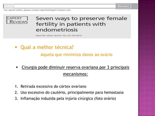  Qual a melhor técnica?
Aquela que minimiza danos ao ovário
 Cirurgia pode diminuir reserva ovariana por 3 principais
mecanismos:
1. Retirada excessiva do córtex ovariano
2. Uso excessivo do cautério, principalmente para hemostasia
3. Inflamação induzida pela injúria cirúrgica (foto ovário)
 