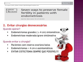 2. Evitar cirurgias desnecessárias
Quando operar?
 Endometriomas grandes ( ≥ 4 cm) sintomáticos
 Endometriose moderada/grave sintómativa
Quando evitar a cirurgia?
 Pacientes com reserva ovariana baixa
 Endometriomas < 4 cm e assintomáticos
 EVITAR CISTECTOMIA SEMPRE QUE POSSÍVEL!!!
 