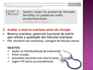 3. Avaliar a reserva ovariana antes da cirurgia
 Reserva ovariana: potencial funcional do ovário
que reflete a qualidade dos folículos ovarianos
 FSH, Hormônio anti-mulleriano, contagem de folículos antrais
OBJETIVO:
 Ajudar na individualização do tratamento;
 Evitar cirurgia;
 Aconselhar pacientes com reserva baixa;
 Sugerir FIV prévia ao procedimento.
 