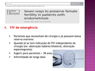 4. FIV de emergência
 Pacientes que necessitam de cirurgia e já possuem baixa
reserva ovariana
 Quando já se tem indicação de FIV independente da
cirurgia (ex: obstrução tubárea bilateral, alteração
espermograma)
 Sugerir para pacientes > 38 anos
 Infertilidade de longa data
 