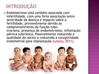  Endometriose está também associada com
infertilidade, com uma forte associação entre
severidade da doença e impacto sobre a
fertilidade, provavelmente devido ao
comprometimento da função tubo-
ovariana, presença de endometrioma, inflamação
pélvica subclínica. Possivelmente reduzindo a
qualidade do oócito e reduzindo a receptividade
endometrial para implantação (Lessey, 2011).
 