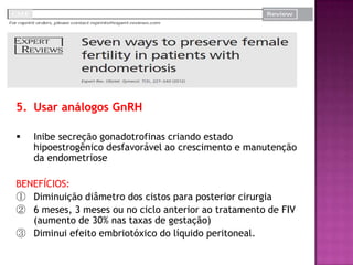 5. Usar análogos GnRH
 Inibe secreção gonadotrofinas criando estado
hipoestrogênico desfavorável ao crescimento e manutenção
da endometriose
BENEFÍCIOS:
① Diminuição diâmetro dos cistos para posterior cirurgia
② 6 meses, 3 meses ou no ciclo anterior ao tratamento de FIV
(aumento de 30% nas taxas de gestação)
③ Diminui efeito embriotóxico do líquido peritoneal.
 