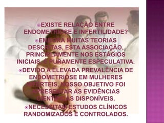 EXISTE RELAÇÃO ENTRE
ENDOMETRIOSE E INFERTILIDADE?
EMBORA MUITAS TEORIAS
DESCRITAS, ESTA ASSOCIAÇÃO,
PRINCIPLAMENTE NOS ESTÁGIOS
INICIAIS, É PURAMENTE ESPECULATIVA.
DEVIDO A ELEVADA PREVALÊNCIA DE
ENDOMETRIOSE EM MULHERES
INFÉRTEIS, NOSSO OBJETIVO FOI
APRESENTAR AS EVIDÊNCIAS
CIENTÍFICAS DISPONÍVEIS.
NECESSITAM ESTUDOS CLÍNICOS
RANDOMIZADOS E CONTROLADOS.
 