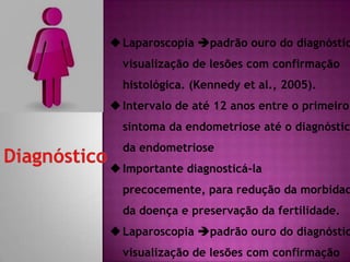 Laparoscopia padrão ouro do diagnóstic
visualização de lesões com confirmação
histológica. (Kennedy et al., 2005).
Intervalo de até 12 anos entre o primeiro
sintoma da endometriose até o diagnóstic
da endometriose
Importante diagnosticá-la
precocemente, para redução da morbidad
da doença e preservação da fertilidade.
Laparoscopia padrão ouro do diagnóstic
visualização de lesões com confirmação
 