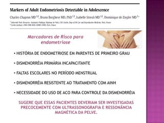 • HISTÓRIA DE ENDOMETRIOSE EM PARENTES DE PRIMEIRO GRAU
• DISMENORRÉIA PRIMÁRIA INCAPACITANTE
• FALTAS ESCOLARES NO PERÍODO MENSTRUAL
• DISMENORRÉIA RESISTENTE AO TRATAMENTO COM AINH
• NECESSIDADE DO USO DE ACO PARA CONTROLE DA DISMENORRÉIA
SUGERE QUE ESSAS PACIENTES DEVERIAM SER INVESTIGADAS
PRECOCEMENTE COM ULTRASSONOGRAFIA E RESSONÂNCIA
MAGNÉTICA DA PELVE.
Marcadores de Risco para
endometriose
 